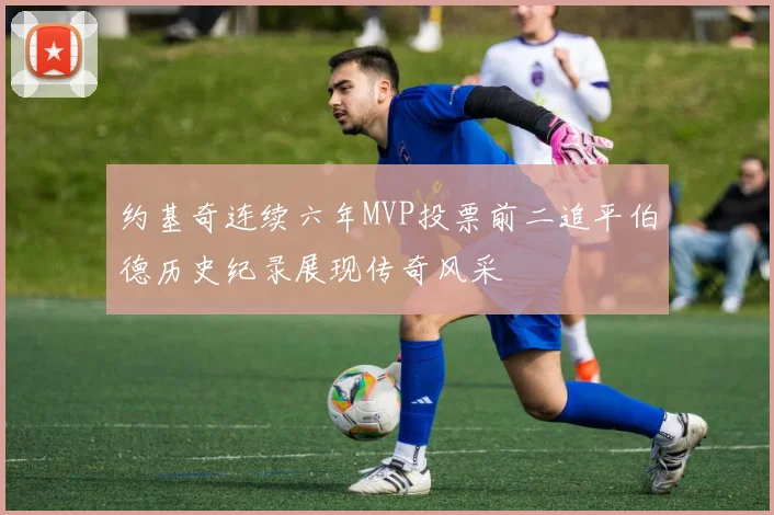 约基奇连续六年MVP投票前二追平伯德历史纪录展现传奇风采