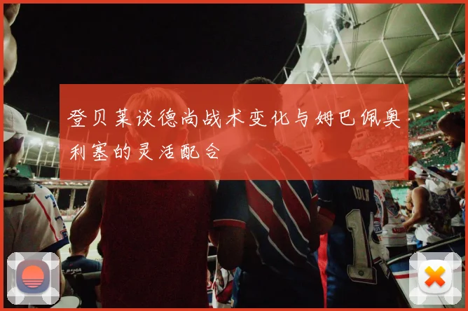 登贝莱谈德尚战术变化与姆巴佩奥利塞的灵活配合