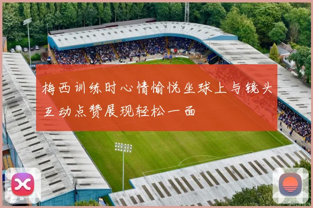 梅西训练时心情愉悦坐球上与镜头互动点赞展现轻松一面
