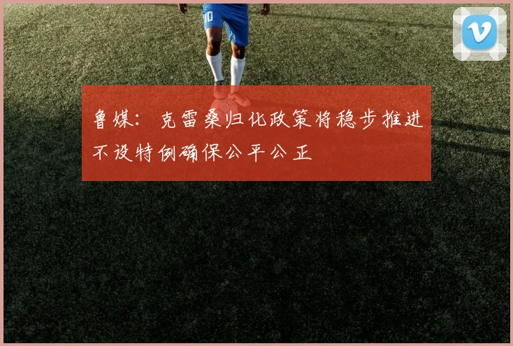 鲁媒：克雷桑归化政策将稳步推进不设特例确保公平公正