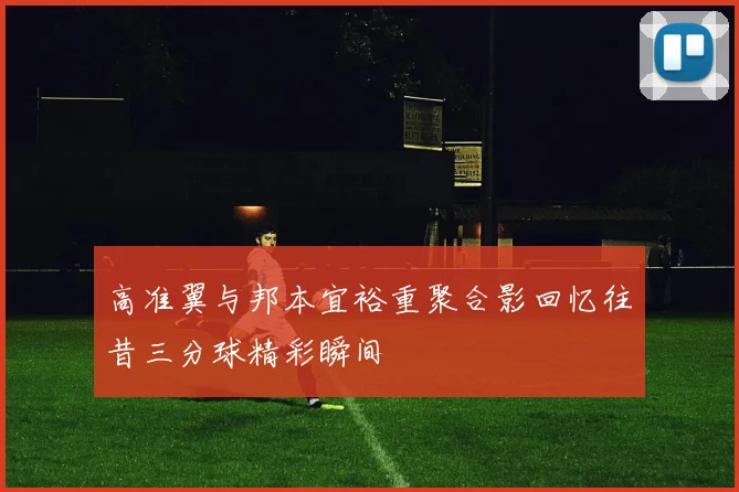 高准翼与邦本宜裕重聚合影回忆往昔三分球精彩瞬间
