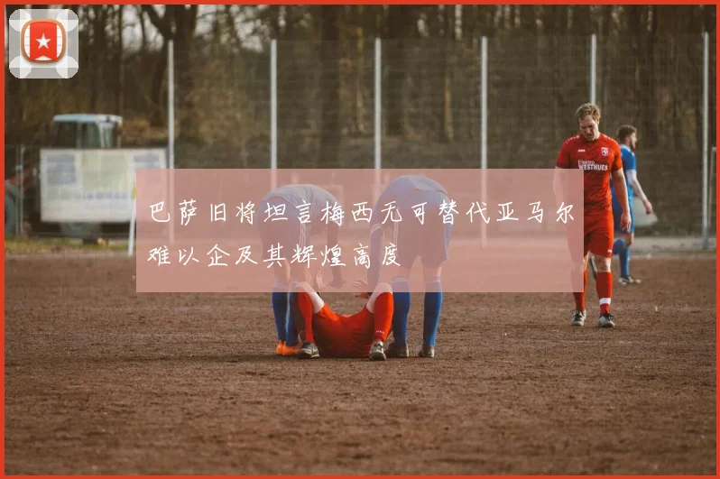 巴萨旧将坦言梅西无可替代亚马尔难以企及其辉煌高度