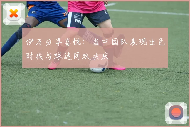 伊万分享喜悦：当中国队表现出色时我与球迷同欢共庆