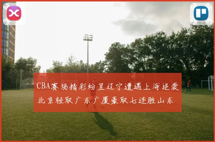 CBA赛场精彩纷呈辽宁遭遇上海逆袭北京轻取广东广厦豪取七连胜山东战胜新疆