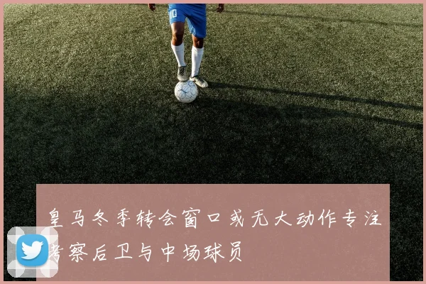皇马冬季转会窗口或无大动作专注考察后卫与中场球员