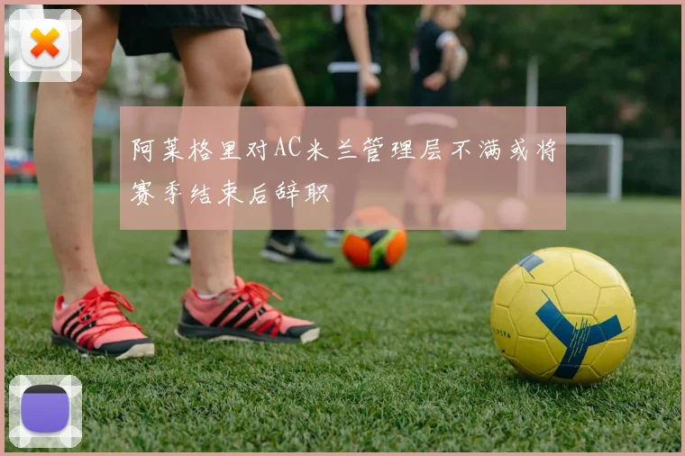 阿莱格里对AC米兰管理层不满或将赛季结束后辞职