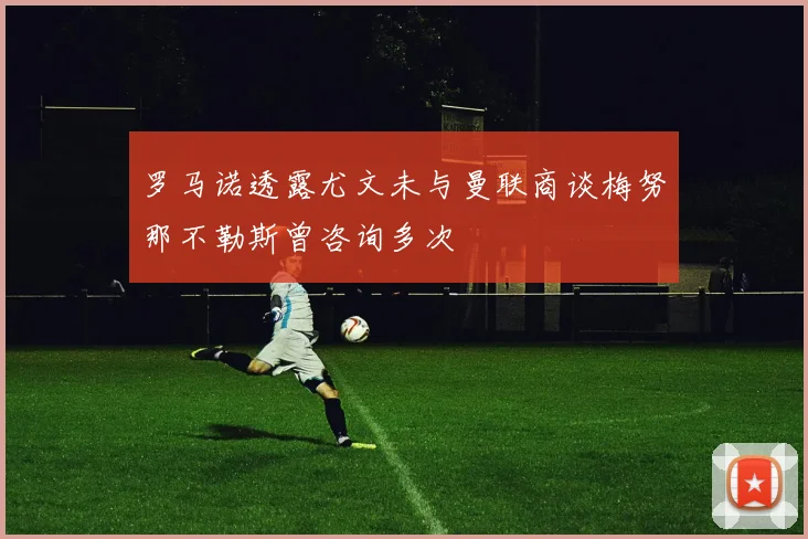 罗马诺透露尤文未与曼联商谈梅努那不勒斯曾咨询多次