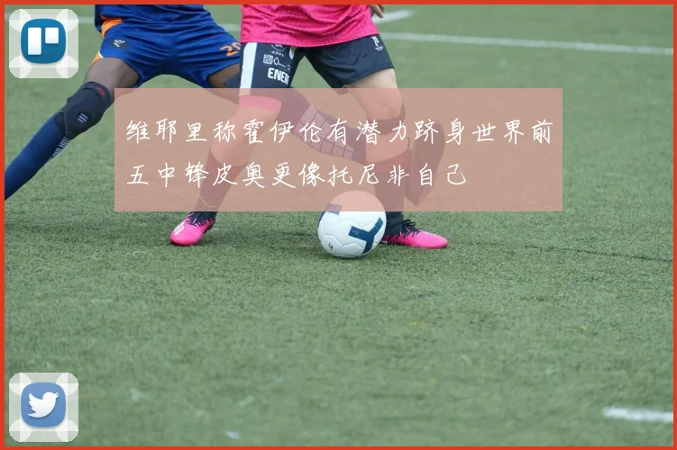 维耶里称霍伊伦有潜力跻身世界前五中锋皮奥更像托尼非自己