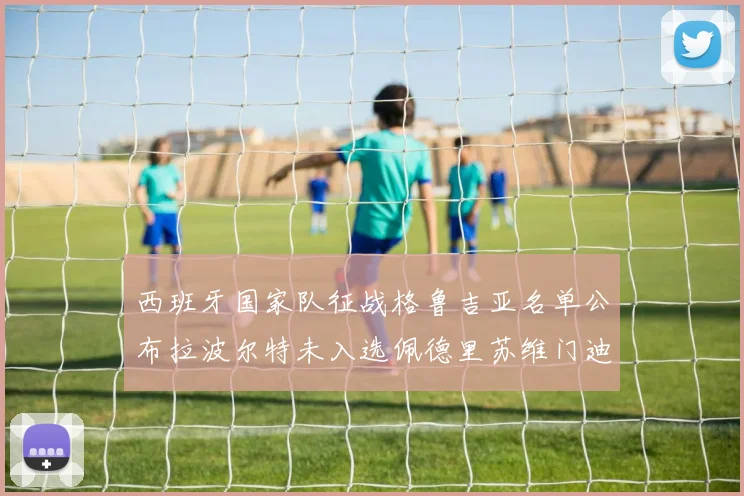 西班牙国家队征战格鲁吉亚名单公布拉波尔特未入选佩德里苏维门迪在列