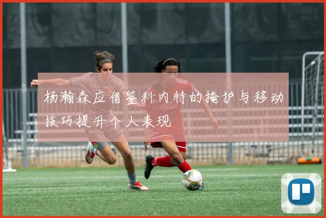 杨瀚森应借鉴科内特的掩护与移动技巧提升个人表现