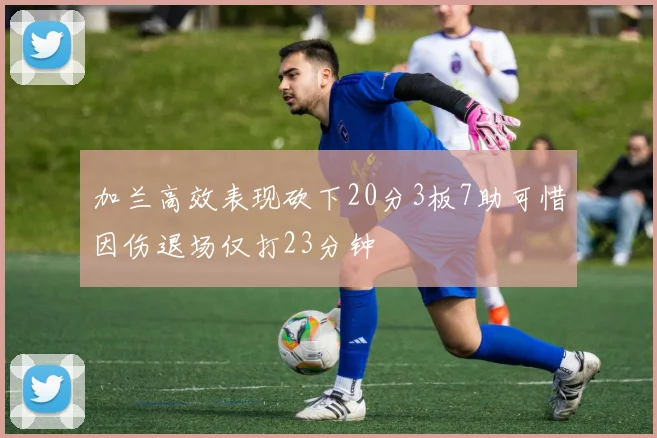 加兰高效表现砍下20分3板7助可惜因伤退场仅打23分钟