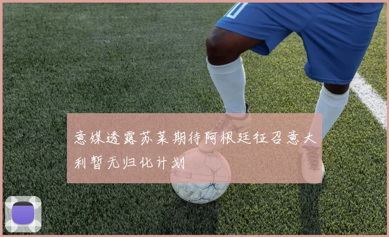 意媒透露苏莱期待阿根廷征召意大利暂无归化计划