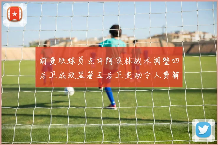 前曼联球员点评阿莫林战术调整四后卫成效显著五后卫变动令人费解