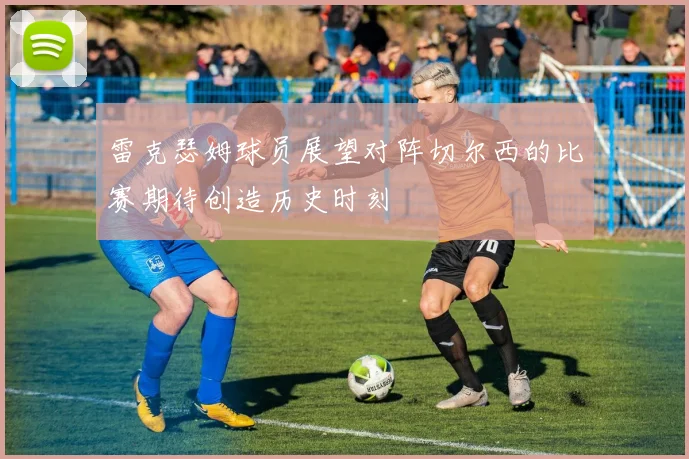 雷克瑟姆球员展望对阵切尔西的比赛期待创造历史时刻