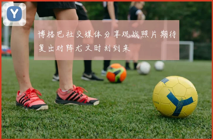 博格巴社交媒体分享观战照片期待复出对阵尤文时刻到来