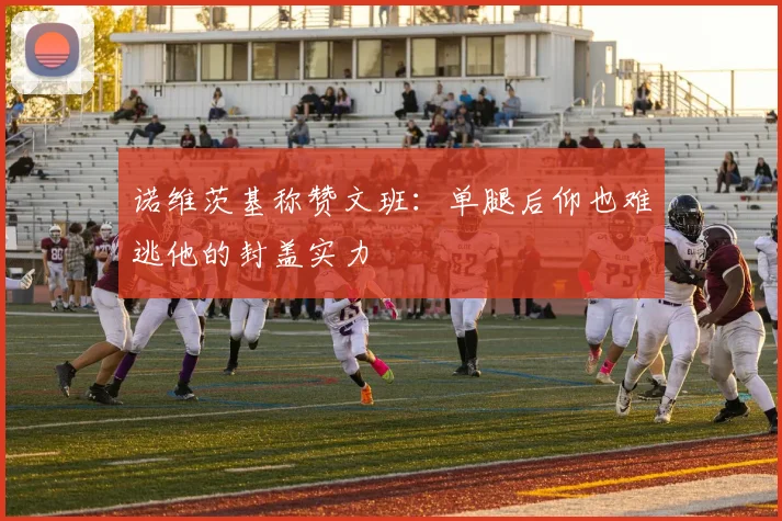 诺维茨基称赞文班：单腿后仰也难逃他的封盖实力