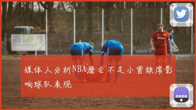 媒体人分析NBA磨合不足小曾缺席影响球队表现
